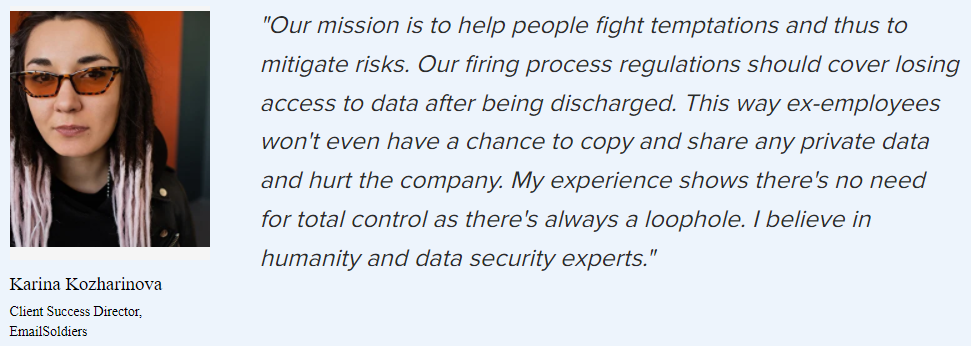 “Our mission is to help people fight temptations and thus to mitigate risks. Our firing process regulations should cover losing access to data after being discharged. This way ex-employees won’t even have a chance to copy and share any private data and hurt the company. My experience shows there’s no need for total control as there’s always a loophole. I believe in humanity and data security experts.”