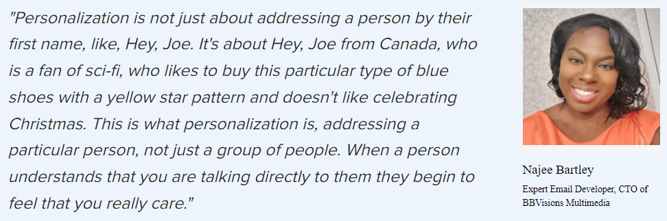 Najee Bartley on personalization: “Personalization is not just about addressing a person by their first name, like, Hey, Joe. It’s about Hey, Joe from Canada, who is a fan of sci-fi, who likes to buy this particular type of blue shoes with a yellow star pattern and doesn’t like celebrating Christmas. This is what personalization is, addressing a particular person, not just a group of people. When a person understands that you are talking directly to them they begin to feel that you really care.”