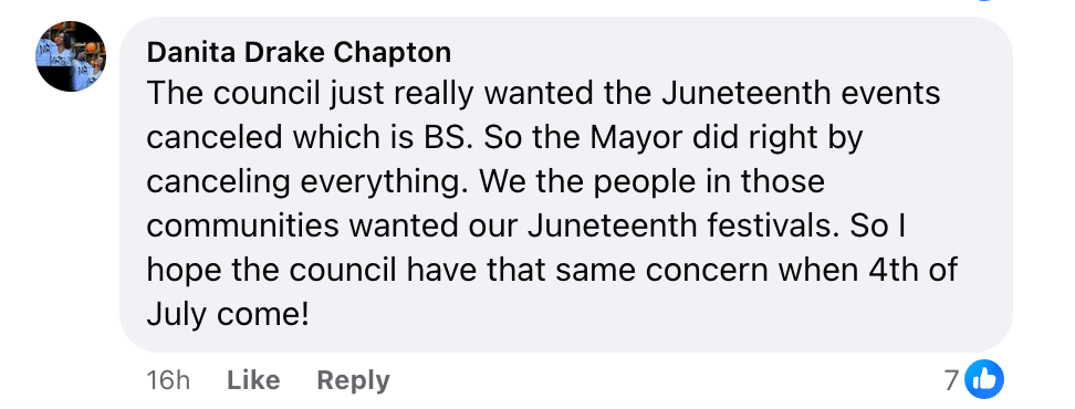 From Danita Drake Chapton, on Facebook: “The council just really wanted the Juneteenth events canceled which is BS. So the Mayor did right by canceling everything. We the people in those communities wanted our Juneteenth festivals. So I hope the council have that same concern when 4th of July come!”