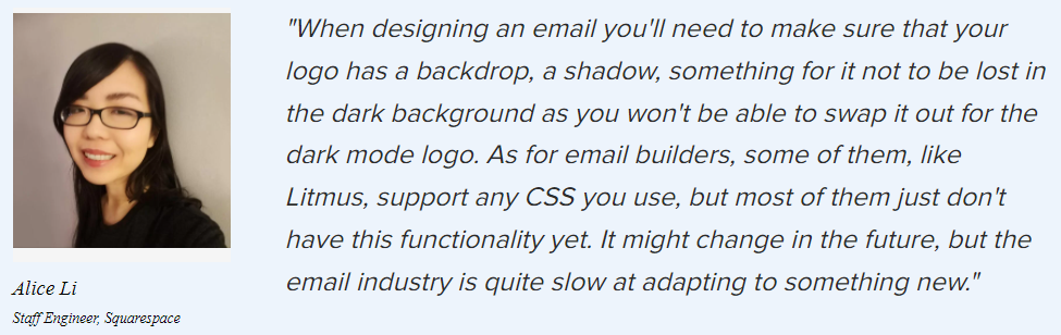 Alice Li on the dark mode: “When designing an email you’ll need to make sure that your logo has a backdrop, a shadow, something for it not to be lost in the dark background as you won’t be able to swap it out for the dark mode logo. As for email builders, some of them, like Litmus, support any CSS you use, but most of them just don’t have this functionality yet. It might change in the future, but the email industry is quite slow at adapting to something new.”