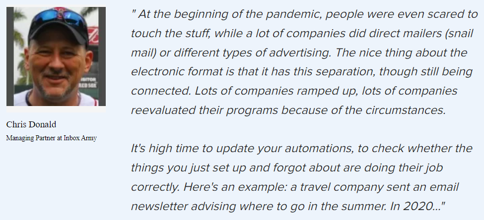 Chris Donald on how the pandemic changed the market: “The nice thing about the electronic format is that it has this separation, though still being connected. Lots of companies ramped up, lots of companies reevaluated their programs because of the circumstances.
 It’s high time to update your automations, to check whether the things you just set up and forgot about are doing their job correctly.”