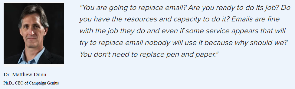 Dr. Matthew Dunn on replacing email: “You are going to replace email? Are you ready to do its job? Do you have the resources and capacity to do it? Emails are fine with the job they do and even if some service appears that will try to replace email nobody will use it because why should we? You don’t need to replace pen and paper.”