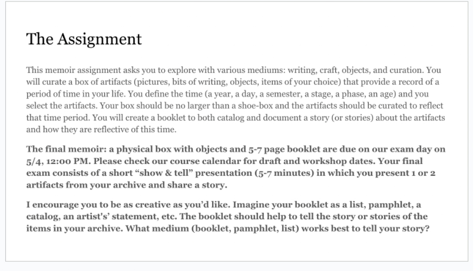 A screenshot of the assignment: This memoir assignment asks you to explore with various mediums: writing, craft, objects, and curation. You will curate a box of artifacts (pictures, bits of writing, objects, items of your choice) that provide a record of a period of time in your life. You define the time (a year, a day, a semester, a stage, a phase) and you select the artifcats. You will create a booklet to both catalog and document a story (or stories) about the artifacts.