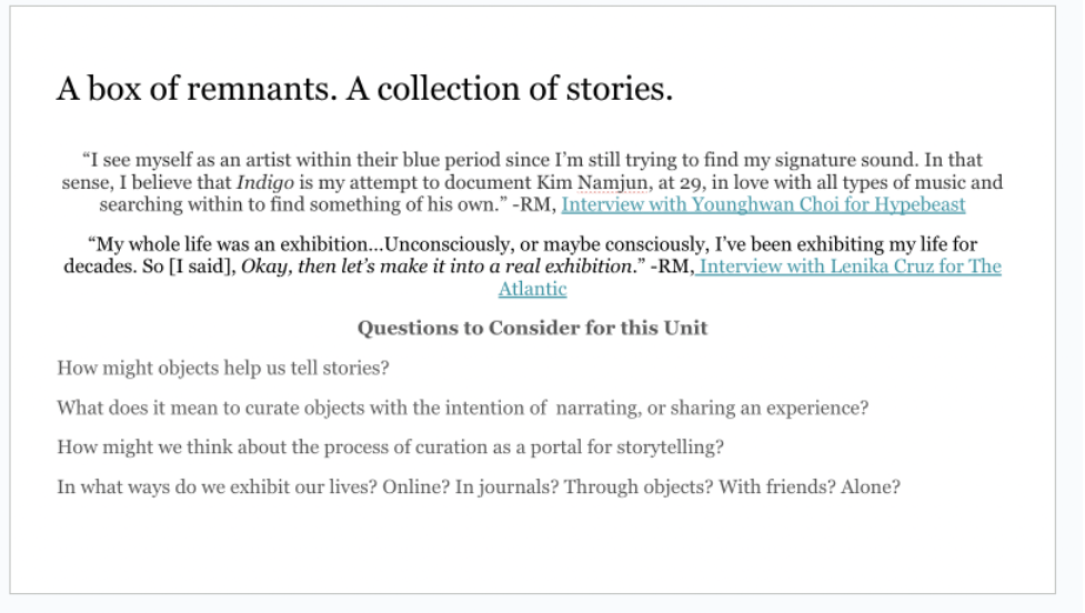 A screenshot of a slide with two quotes from RM from interviews he gave, and writing prompts for students that read: How might objects help us tell stories? What does it mean to curate objects with the intention of narrating or sharing an experience? How might we think about the process of curation as a portal for storytelling? In what ways do we exhibit our lives? Online? In journals? Through objects? With friends? Alone?