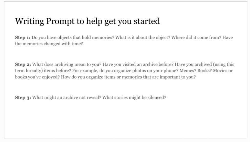 A screenshot of a slide with writing prompts: Do you have objects that hold memories? What is it about the object? Where did it come from? Have the memories changed with time? What does archiving mean to you? Have you visited an archive before? Have you archived (using this term broadly)? For example: do you organize photos on your phone, memes, books? What might an archive not reveal? What stories might be silenced?