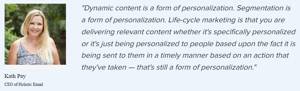 Kath Pay on the forms of personalization: “Dynamic content is a form of personalization. Segmentation is a form of personalization. Life-cycle marketing is that you are delivering relevant content whether it’s specifically personalized or it’s just being personalized to people based upon the fact it is being sent to them in a timely manner based on an action that they’ve taken — that’s still a form of personalization.”