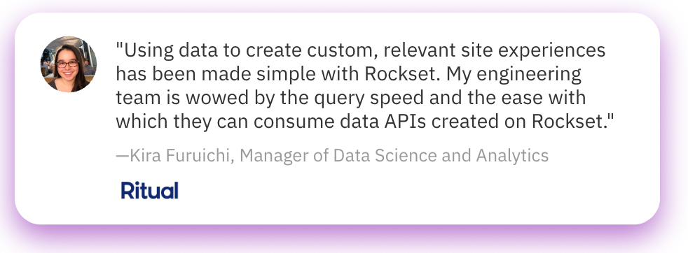 “Using data to create custom, relevant site experiences has been made simple with Rockset. My engineering team is wowed by the query speed and the ease with which they can consume data APIs created on Rockset. “ — Kira Furuichi, Manager of Data Science and Analytics, Ritual.com