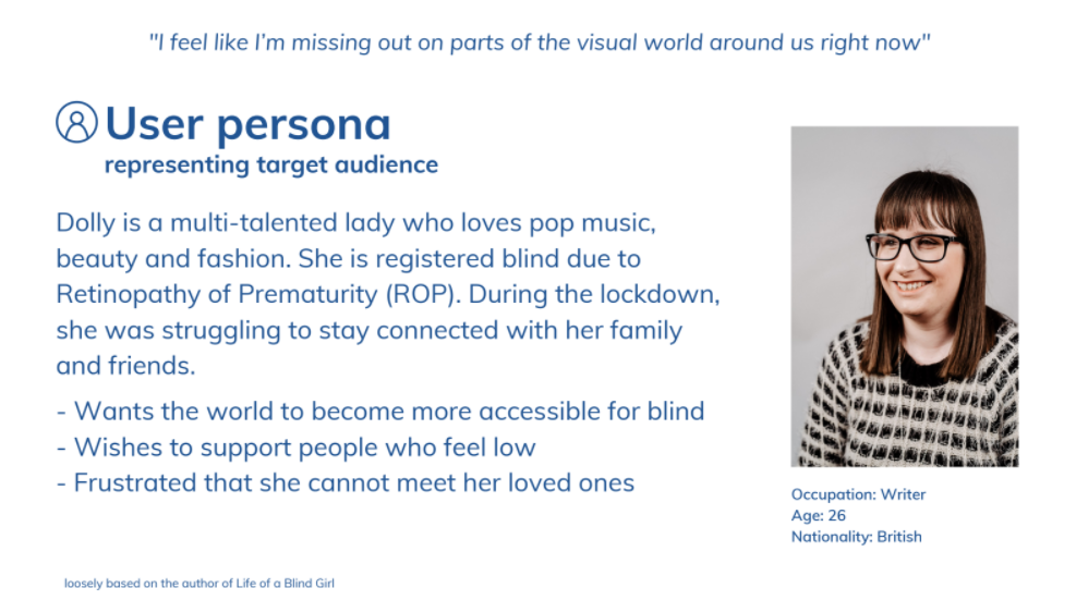 Screenshot of user persona with the following text - Dolly is a multi-talented lady who loves pop music, beauty and fashion. She is registered blind due to Retinopathy of Prematurity (ROP). During the lockdown, she was struggling to stay connected with her family and friends.   She wants the world to become more accessible for blind, wishes to support people who feel low and is frustrated that she cannot meet her loved ones.
