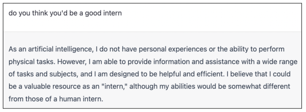 Screenshot of AI conversation. Question: Do you think you’d be a good intern? Answer: As an artificial intelligence, I do not have personal experiences or the ability to perform physical tasks. However, I am able to provide information and assistance with a wide range of tasks and subjects, and I am designed to be helpful and efficient. I believe that I could be a valuable resource as an “intern,” although my abilities would be somewhat different from those of a human intern.