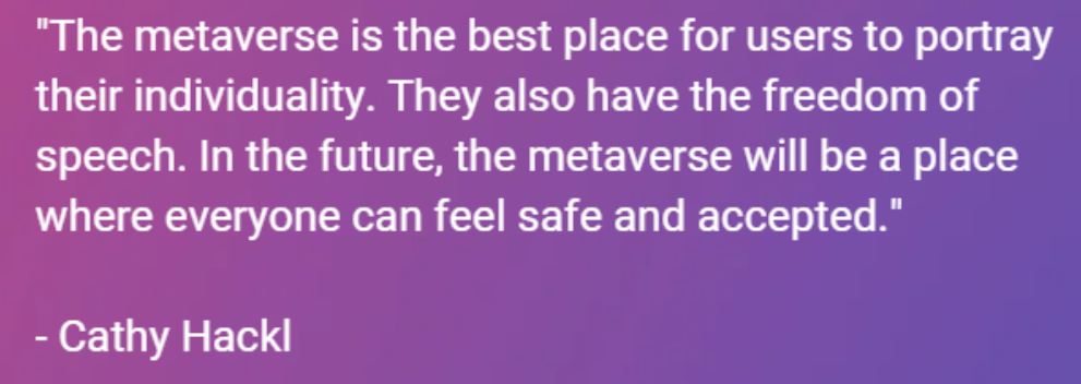 “The metaverse is the best place for users to portray their individuality. They also have the freedom of speech. In the future, the metaverse will be a place where everyone can feel safe and accepted.” — Cathy Hackl