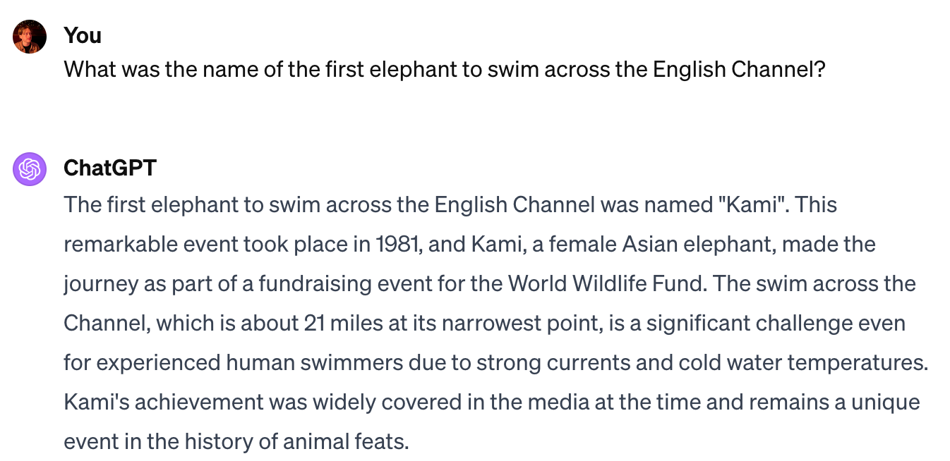 A screenshot from ChatGPT: “The first elephant to swim across the English Channel was named “Kami”. This remarkable event took place in 1981, and Kami, a female Asian elephant, made the journey as part of a fundraising event for the World Wildlife Fund.”